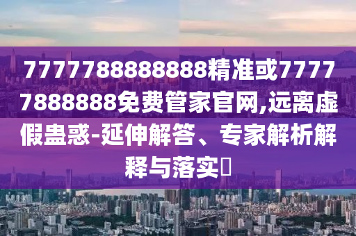 7777788888888精准或77777888888免费管家官网,远离虚假蛊惑-延伸解答、专家解析解释与落实